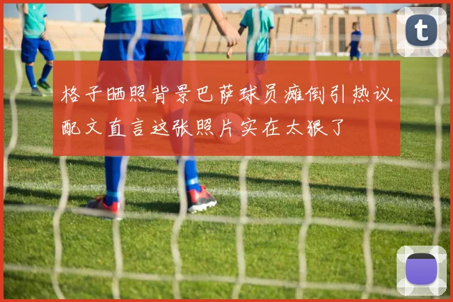 格子晒照背景巴萨球员瘫倒引热议配文直言这张照片实在太狠了