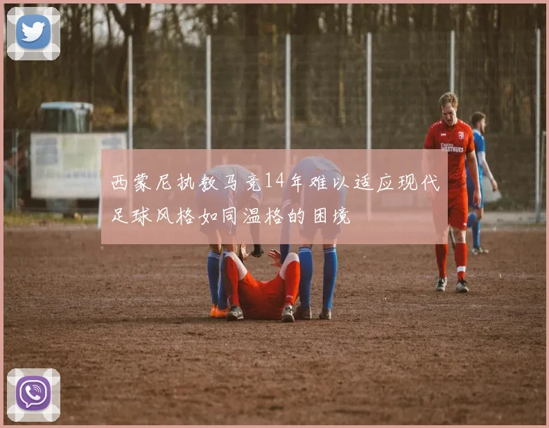西蒙尼执教马竞14年难以适应现代足球风格如同温格的困境