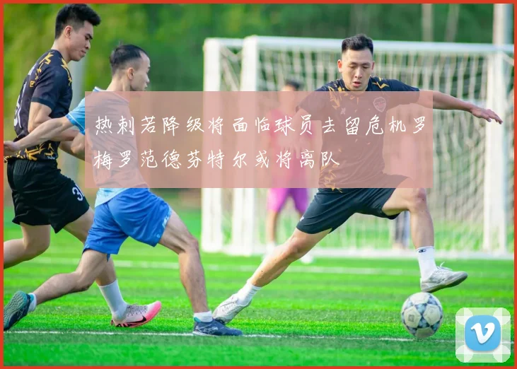热刺若降级将面临球员去留危机罗梅罗范德芬特尔或将离队