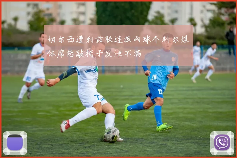 切尔西遭利兹联连扳两球乔科尔媒体席怒敲椅子发泄不满