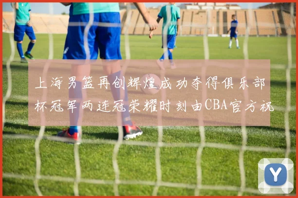 上海男篮再创辉煌成功夺得俱乐部杯冠军两连冠荣耀时刻由CBA官方祝贺