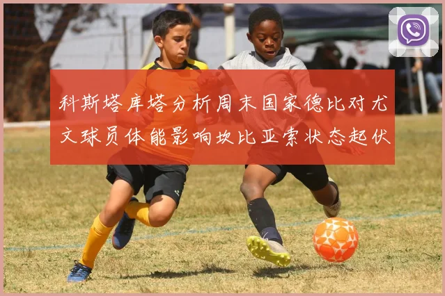 科斯塔库塔分析周末国家德比对尤文球员体能影响坎比亚索状态起伏不定
