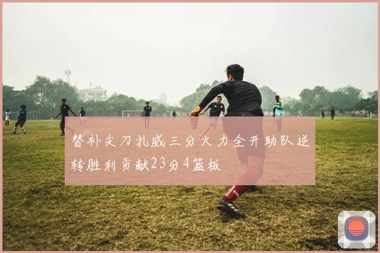 替补尖刀扎威三分火力全开助队逆转胜利贡献23分4篮板