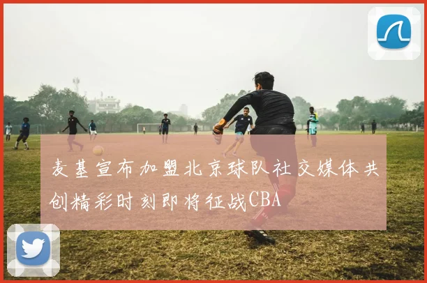 麦基宣布加盟北京球队社交媒体共创精彩时刻即将征战CBA