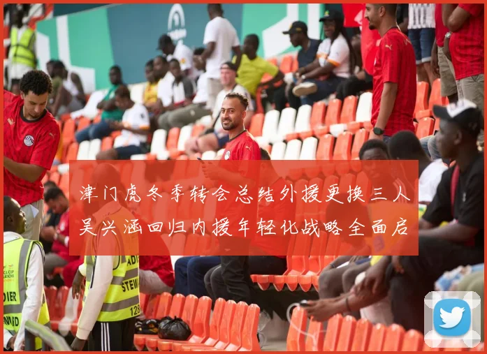 津门虎冬季转会总结外援更换三人吴兴涵回归内援年轻化战略全面启动