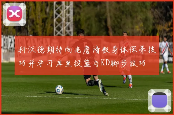 科沃德期待向老詹请教身体保养技巧并学习库里投篮与KD脚步技巧