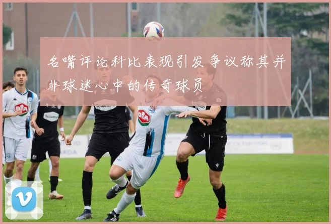 名嘴评论科比表现引发争议称其并非球迷心中的传奇球员