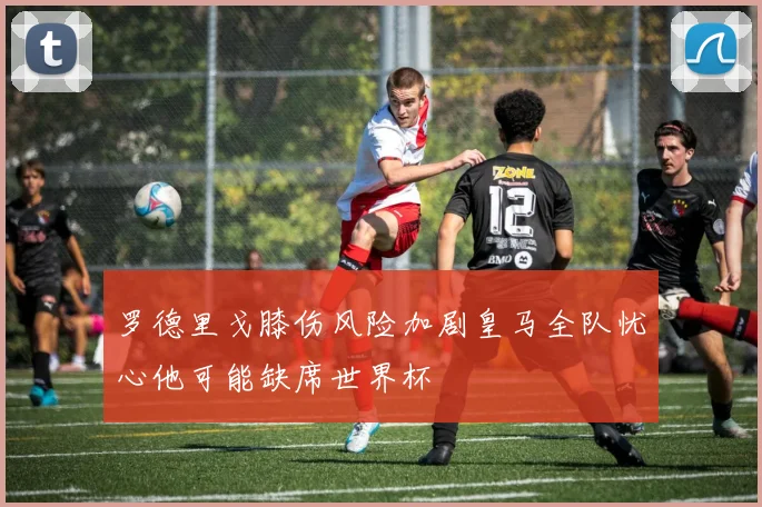罗德里戈膝伤风险加剧皇马全队忧心他可能缺席世界杯