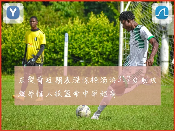东契奇近期表现惊艳场均317分助攻效率惊人投篮命中率超高