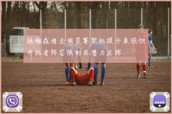 杨瀚森借全明星赛契机提升表现但开拓者阵容限制其潜力发挥