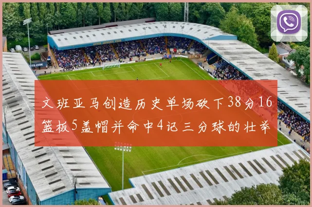 文班亚马创造历史单场砍下38分16篮板5盖帽并命中4记三分球的壮举