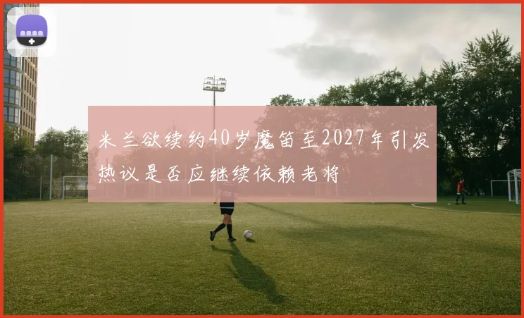 米兰欲续约40岁魔笛至2027年引发热议是否应继续依赖老将